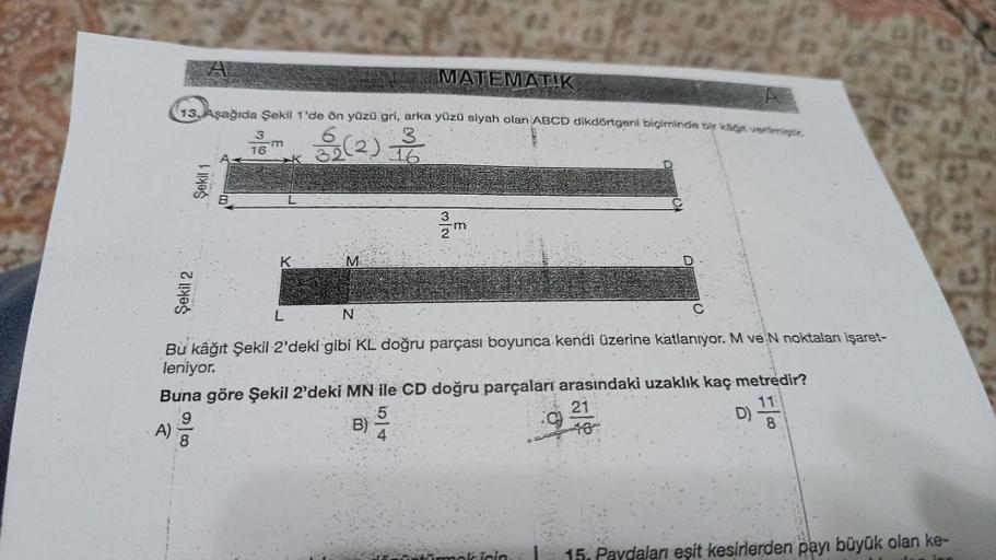 13. Aşağıda Şekil 1'de ön yüzü gri, arka yüzü siyah olan ABCD dikdörtgeni biçiminde bir kağıt verilmiştir.
3
32(2) 1/0
16
Şekil 2
A)
Şekil 1
3
16
m
K
K
L
M
N
MATEMATIK
N/W
Bu kâğıt Şekil 2'deki gibi KL doğru parçası boyunca kendi üzerine katlanıyor. M ve N