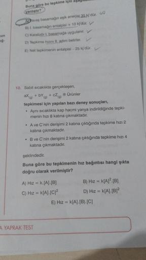 gun
og-
Buna göre bu tepkime için as
yanlıştır?
Yavaş basamağın eşik enerjisi 35 kj'dür.
B) I. basamağin entalpisi + 10 kj'dür. V
C) Katalizör 1. basamağa uygulanır. V
D) Tepkime hizini II adim belirler.
E) Net tepkimenin entalpisi - 25 kj'dür.
10. Sabit s