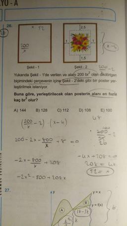 YO-A
28
26.
27.
*18
* 52
1,5
200-2
Şekil -2
Şekil - 1
Yukarıda Şekil - 1'de verilen ve alanı 200 br² olan dikdörtgen
biçimindeki çerçevenin içine Şekil - 2'deki gibi bir poster yer-
leştirilmek isteniyor.
A) 144
Buna göre, yerleştirilecek olan posterin alanı en fazla
kaç br² olur?
B) 128
(200-2)(x-4)
200-2x800
-2x-800
>
X
C) 112 D) 108
+208
-2x²-800-20% x
AY
2,5
A
(1
18-3k
221
k
E) 100
100
5
26
-Ux+208=
208 = lit.
52 = x
;y=x
-2
(y = f(x)
6.