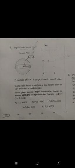 372
7. Bilgi: Kürenin Hacmi: ³
Karenin Alanı =a²
√x³+5
1-8
O merkezli x² +5 br yarıçaplı kürenin hacmi P(x) po-
linomu ile bir kenar uzunluğu x br olan karenin alanı ise
Q(x) polinomu ile modellemiştir.
|||
D
Buna göre, sayısal değer bakımından hacim ve
alanın eşitliğini aşağıdakilerden hangisi sağlar?
(n=3 aliniz)
A) P(2) = Q(3) B) P(2) = Q(6) C) P(3) = Q(4)
D) P(6)= Q(7)
E) P(5) = Q(3)
2-D
A
O
X
3-B
4-E
r
5-A
9. P(x
PO
lan
Ön
P(x
Q(
Bu
için
A)