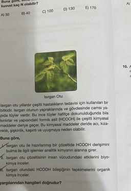 Buna göre,
kuvvet kaç N olabilir?
A) 30
B) 40
C) 100 D) 130 E) 170
Isırgan Otu
Isırgan otu yıllardır çeşitli hastalıkların tedavisi için kullanılan bir
bitkidir. Isırgan otunun yapraklarında ve gövdesinde camsı ya-
pida tüyler vardır. Bu ince tüyler hafifçe dokunulduğunda bile
kırılırlar ve yapısındaki formik asit (HCOOH) ile çeşitli kimyasal
maddeler deriye geçer. Bu kimyasal maddeler deride acı, kıza-
rıklık, şişkinlik, kaşıntı ve uyuşmaya neden olabilir.
Buna göre,
Isırgan otu ile hazırlanmış bir çözeltide HCOOH derişimini
bulma ile ilgili işlemler analitik kimyanın alanına girer.
11.
Isırgan otu çözeltisinin insan vücudundaki etkilerini biyo-
kimya inceler.
M. Isırgan otundaki HCOOH bileşiğinin tepkimelerini organik
kimya inceler.
yargılarından hangileri doğrudur?
A)
10. A
r
C