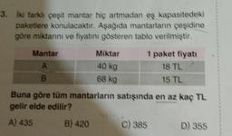 3. İki farklı çeşit mantar hiç artmadan eş kapasitedeki
paketlere konulacaktır. Aşağıda mantarların çeşidine
göre miktarını ve fiyatını gösteren tablo verilmiştir.
Mantar
A
B
Miktar
40 kg
68 kg
B) 420
1 paket fiyatı
18 TL
15 TL
Buna göre tüm mantarların satışında en az kaç TL
gelir elde edilir?
A) 435
C) 385
D) 355