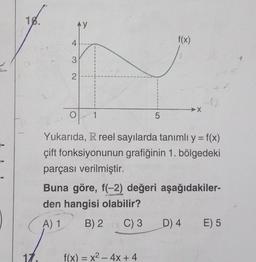 18.
17.
AY
4
3
2
f(x) = x² - 4x + 4
f(x)
O 1
Yukarıda, R reel sayılarda tanımlı y = f(x)
çift fonksiyonunun grafiğinin 1. bölgedeki
parçası verilmiştir.
Buna göre, f(-2) değeri aşağıdakiler-
den hangisi olabilir?
A) 1
B) 2 C) 3
5
X
D) 4 E) 5