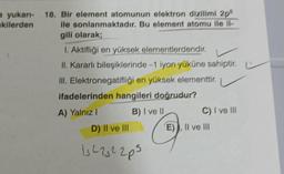 a yukarı- 18. Bir element atomunun elektron dizilimi 2p²
kilerden
ile sonlanmaktadır. Bu element atomu ile il
gili olarak;
1. Aktifliği en yüksek elementlerdendir.
II. Kararlı bileşiklerinde -1 iyon yüküne sahiptir.
III. Elektronegatifliği en yüksek elementtir.
ifadelerinden hangileri doğrudur?
A) Yalnız I
B) I ve II
D) II ve III
1₁22322p5
C) I ve III
E), Il ve Ill