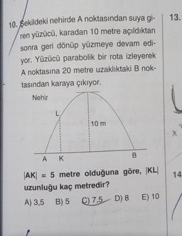 10. Sekildeki nehirde A noktasından suya gi-
ren yüzücü, karadan 10 metre açıldıktan
sonra geri dönüp yüzmeye devam edi-
yor. Yüzücü parabolik bir rota izleyerek
A noktasına 20 metre uzaklıktaki B nok-
tasından karaya çıkıyor.
Nehir
L
K
10 m
B
A
|AK| = 5 metre olduğuna göre, KL
uzunluğu kaç metredir?
A) 3,5 B) 5
C) 7,5 D) 8 E) 10
13.
X
14