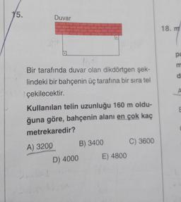 15.
Duvar
16:
Bir tarafında duvar olan dikdörtgen şek-
lindeki bir bahçenin üç tarafına bir sıra tel
çekilecektir.
Kullanılan telin uzunluğu 160 m oldu-
ğuna göre, bahçenin alanı en çok kaç
metrekaredir?
A) 3200
D) 4000
B) 3400
E) 4800
C) 3600
18. m
pa
m
d
A