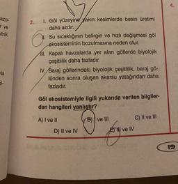 azo-
r ve
trik
la
si-
2. I. Göl yüzeyine yakın kesimlerde besin üretimi
daha azdır.
6.
Su sıcaklığının belirgin ve hızlı değişmesi göl
ekosisteminin bozulmasına neden olur.
ll. Kapalı havzalarda yer alan göllerde biyolojik
çeşitlilik daha fazladır.
IV. Baraj göllerindeki biyolojik çeşitlilik, baraj gö-
lünden sonra oluşan akarsu yatağından daha
fazladır.
Göl ekosistemiyle ilgili yukarıda verilen bilgiler-
den hangileri yanlıştır?
A) I ve II
B) ve III
D) II ve IV
ETHI ve IV
C) II ve III
4.
19