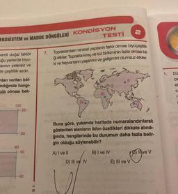 EKOSISTEM ve MADDE DÖNGÜLERİ KONDİSYON
nemli doğal faktör
uğu yerlerde biyo-
arının yetersiz ve
de çeşitlilik azdır.
mları verilen böl-
ndığında hangi-
zla olması bek-
120
+20
90
30
50
40
RI
TESTI
7. Topraklardaki mineral yapısının farklı olması biyoçeşitlili
ği etkiler. Toprakta kireç ve tuz birikiminin fazla olması bit-
ki ve hayvanların yaşamını ve gelişimini olumsuz etkiler.
A) I ve II
Buna göre, yukarıda haritada numaralandırılarak
gösterilen alanların iklim özellikleri dikkate alındı-
ğında, hangilerinde bu durumun daha fazla belir-
gin olduğu söylenebilir?
D) III ve IV
2
B) I ve IV
com
E) III ve V
ve V
1.
Dü
ca
el
C
r