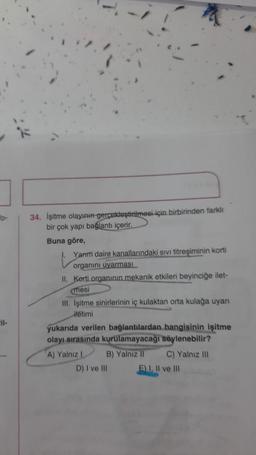 to-
-il-
34. İşitme olayının gerçekleştirilmesi için birbirinden farklı
bir çok yapı bağlantı içerir.
Buna göre,
Yarım daire kanallarındaki sıvı titreşiminin korti
organını uyarması
II. Kerti organının mekanik etkileri beyinciğe ilet-
mesi
III. İşitme sinirlerinin iç kulaktan orta kulağa uyanı
itetimi
yukarıda verilen bağlantılardan hangisinin işitme
olayı sırasında kurulamayacağı söylenebilir?
A) Yalnız I
B) Yalnız II
C) Yalnız III
D) I ve III
E) I, II ve III