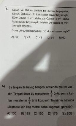 8-)
Davut ve Özkan birlikte bir duvarı boyuyorlar.
Davut, Özkan'ın 2 katı kadar duvar boyamıştır.
Eğer Davut 6 m² daha az, Özkan 6 m² daha
fazla duvar boyasaydı, ikisinin de yaptığı iş mik-
tanı eşit olacaktı.
Buna göre, toplamda kaç m² duvar boyanmıştır?
A) 36 B) 42 C) 48 D) 54
E) 60
9-) Bir tavşan ile havuç bahçesi arasında 300 m var-
1
dır. Tavşan önce bu mesafenin ünü, sonra ka-
3
1
lan mesafenin ünü koşuyor. Tavşanın havuca
4
ulaşması için kaç metre daha koşması gerekir?
E) 200
A) 100 B) 125 C) 150 D) 175