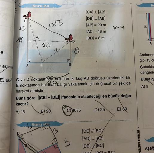 -B
arasın
10
18
A
Soru 24
E
1055
20
Soru
B) 20
B
13
D
8
"
E) 20 C ve D noktalarında bulunan iki kuş AB doğrusu üzerindeki bir
E noktasında bulunan balığı yakalamak için doğrusal bir şekilde
hareket etmiştir. nunofust
Buna göre, ||CE|-|DE|| ifadesinin alabi