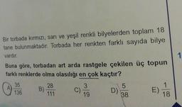 Bir torbada kırmızı, sarı ve yeşil renkli bilyelerden toplam 18
tane bulunmaktadır. Torbada her renkten farklı sayıda bilye
vardır.
Buna göre, torbadan art arda rastgele çekilen üç topun
farklı renklerde olma olasılığı en çok kaçtır?
A)
35
136
28
111
B).
3
C).
19
D)
5
38
E)
1
18
1