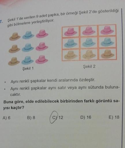 7. Şekil 1'de verilen 9 adet şapka, bir örneği Şekil 2'de gösterildiği
gibi bölmelere yerleştiriliyor.
.
.
Şekil 1
Aynı renkli şapkalar kendi aralarında özdeştir.
Aynı renkli şapkalar aynı satır veya aynı sütunda buluna-
caktır.
Şekil 2
Buna göre, elde edi