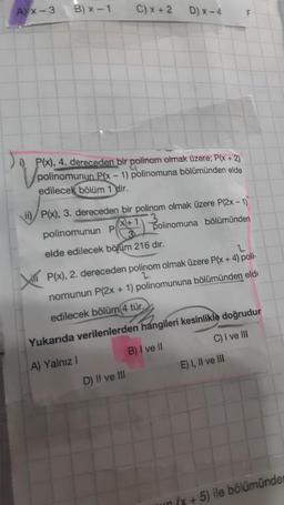 Ax-3
B) x-1
Xi
C) x + 2
i) P(x), 4. dereceden bir polinom olmak üzere; P(x + 2)
polinomunun P(x-1) polinomuna bölümünden elde
edilecek bölüm 1 dir.
D) x-4
ii) P(x), 3. dereceden bir polinom olmak üzere P(2x - 1)
X+1
3
polinomunun P
polinomuna bölümünden
elde edilecek bölüm 216 dır.
D) II ve III
F
P(x), 2. dereceden polinom olmak üzere P(x + 4) poli-
2
nomunun P(2x + 1) polinomununa bölümünden eld
edilecek bölüm 4 tür.
Yukarıda verilenlerden hangileri kesinlikle doğrudur
A) Yalnız I
B) I ve II
C) I ve III
E) I, II ve III
(x + 5) ile bölümünden