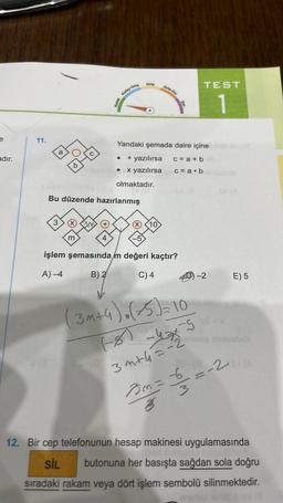 adır.
11.
0(3
a
3
OH
m
Kolay-Orta
Bu düzende hazırlanmış
4
Kolay
(0
Orta
olmaktadır.
Yandaki şemada daire içine
• + yazılırsa
x yazılırsa
Orts-Zor
10
işlem şemasında m değeri kaçtır?
A)-4
B) 2
C) 4
c=a+b
c = a b
(3m+4). (+5) = 10
(8)
F81-476-²
-5
3m+h=-2
TEST
1
as-(8
-2
3m= -6
35
E) 5
-2
-=--(A
12. Bir cep telefonunun hesap makinesi uygulamasında
SIL butonuna her basışta sağdan sola doğru
sıradaki rakam veya dört işlem sembolü silinmektedir.