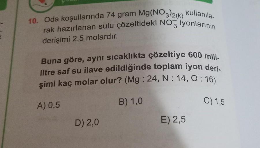 10. Oda koşullarında 74 gram Mg(NO3)2(k) kullanila-
rak hazırlanan sulu çözeltideki NO3 iyonlarının
derişimi 2,5 molardır.
Buna göre, aynı sıcaklıkta çözeltiye 600 mili-
litre saf su ilave edildiğinde toplam iyon deri-
şimi kaç molar olur? (Mg: 24, N: 14, 