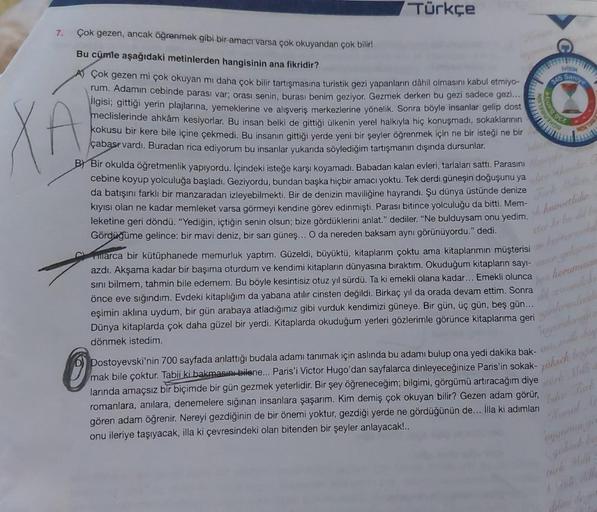 Türkçe
7.
Çok gezen, ancak öğrenmek gibi bir amacı varsa çok okuyandan çok bilir!
Bu cümle aşağıdaki metinlerden hangisinin ana fikridir?
A
AÇok gezen mi çok okuyan mı daha çok bilir tartışmasına turistik gezi yapanların dâhil olmasını kabul etmiyo-
rum. A