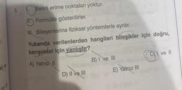 J₁
SÚ St
ve
Belirli erime noktaları yoktur.
(11. Formülle gösterilirler.
II. Bileşenlerine fiziksel yöntemlerle ayrılır.
Yukarıda verilenlerden hangileri bileşikler için doğru,
karışımlar için yanlıştır?
A) Yalnız II
D) II ve III
B) I ve III
E) Yalnız III
Cve Il