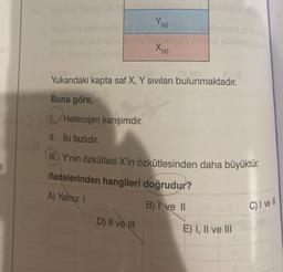 1
II. İki fazlıdır.
Y (s)
Yukarıdaki kapta saf X, Y sıvıları bulunmaktadır.
Buna göre,
He
Heterojen karışımdır.
X(s)
D) II ve III
III. Y'nin özkütlesi X'in özkütlesinden daha büyüktür.
ifadelerinden hangileri doğrudur?
A) Yalnız I
B) I ve II
E) I, II ve III
C) I ve Il