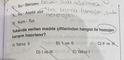 Su - Benzen
Su-Asetik
WI. Kum - Tuz
Benzen suda Gozchmez
tek başına homojen, suda
heterojen
asit
Yukarıda verilen madde çiftlerinden hangisi ile homojen
karışım hazırlanır?
A) Yalnız II
D) I ve III
B) I ve II
(E) Yalnız I
C) II ve H