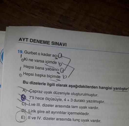 AYT DENEME SINAVI
19. Gurbet o kadar acı
1
1
Ki ne varsa içimde b
Hepsi bana yabancı
Hepsi başka biçimde b
Bu dizelerle ilgili olarak aşağıdakilerden hangisi yanlıştır?
A) Çapraz uyak düzeniyle oluşturulmuştur.
7'li hece ölçüsüyle, 4 + 3 duraklı yazılmıştı