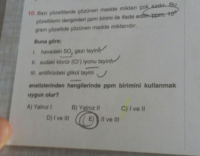 10. Bazı çözeltilerde çözünen madde miktarı çok azdır. Bu
çözeltilerin derişimleri ppm birimi ile ifade edilir. ppm, 108
gram çözeltide çözünen madde miktarıdır.
Buna göre;
1, havadaki SO₂ gazı tayini,
II. sudaki klorür (CI) iyonu tayini,
III, antifirizdek