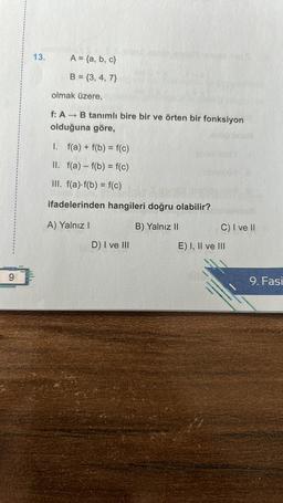 9
13.
A = {a,b,c}
B=(3, 4, 7)
olmak üzere,
f: A→ B tanımlı bire bir ve örten bir fonksiyon
olduğuna göre,
1.
f(a) + f(b) = f(c)
II. f(a) f(b) = f(c)
III. f(a) f(b) = f(c)
ifadelerinden hangileri doğru olabilir?
A) Yalnız I
B) Yalnız II
D) I ve III
C) I ve II
E) I, II ve III
9. Fasi