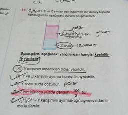 11. C₂H₂OH, Y ve Z svilan eşit hacimde bir deney tüpüne
konduğunda aşağıdaki durum oluşmaktadır.
polar
C₂H-OH ye Y SIVI
Z SIVIS-a polar
Buna göre, aşağıdaki yargılardan hangisi kesinlik-
le yanlıştır?
A) Y sivisinin tanecikleri polar yapılıdır.
BY ve Z karışımı ayırma hunisi ile ayrılabilir.
Y SIVISI suda çözünür. pola
Jolikor
DZ nin kütlece yüzde derişimi
100
3
ECH-OH-Y karışımını ayırmak için ayrımsal damıt-
ma kullanılır.
tür.