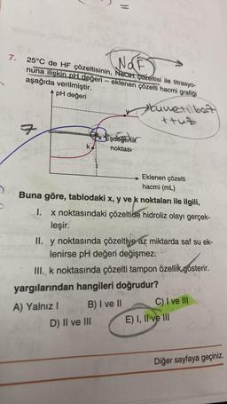 7.
0906M
a
NOF
25°C de HF çözeltisinin, NaOH çözeltisi ile titrasyo-
nuna ilişkin pH değeri - eklenen çözelti hacmi grafiği
men
aşağıda verilmiştir.
pH değeri
k
}}
p
Eşdeğerlik
noktası
Eklenen çözelti
hacmi (mL)
10
Buna göre, tablodaki x, y ve k noktaları ile ilgili,
I. x noktasındaki çözeltide hidroliz olayı gerçek-
leşir.
Cuvetilbet
+tuz
II. y noktasında çözeltiye az miktarda saf su ek-
lenirse pH değeri değişmez.
III., k noktasında çözelti tampon özellik gösterir.
D) II ve III
yargılarından hangileri doğrudur?
A) Yalnız I
B) I ve II
C) I ve III
E) I, II ve III
Diğer sayfaya geçiniz.