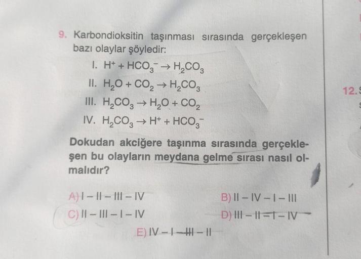 9. Karbondioksitin taşınması sırasında gerçekleşen
bazı olaylar şöyledir:
I. H+ + HCO3 → H₂CO3
II. H₂O + CO₂ → H₂CO3
III. H₂CO3 → H₂O + CO₂
IV. H₂CO3 → H+ + HCO3-
Dokudan akciğere taşınma sırasında gerçekle-
şen bu olayların meydana gelme sırası nasıl ol-
