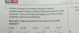 Test 74
9. Aslıhan ile Nergis bir işi birlikte çalışarak 40 günde
yapabilmektedir. Aslıhan ve Nergis birlikte işe başlayıp 10 gün
çalışmıştır. Daha sonra Özge işe başlayıp üçü birlikte 20 gün
çalıştıktan sonra işi bitirmektedirler.
Buna göre, Özge işin tamamını tek başına kaç günde
bitirebilir?
A) 60
B) 65
1
C) 72
101
D) 80
(1
|
1.D 2. D 3. B 4. D
d
E) 90
13. Bir k
veril