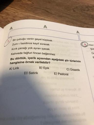 A
A
Bir çubuğu vardır gayet küçücek
Zum-ı fasidince keyif sürecek
Kırık çanağı yok ayran içecek
Kahvede fağfuri fincan beğenmez
Bu dörtlük, içerik açısından aşağıdaki şiir türlerinin
hangisine örnek verilebilir?
B) Epik
A) Lirik
D) Satirik
C) Didaktik
E) P