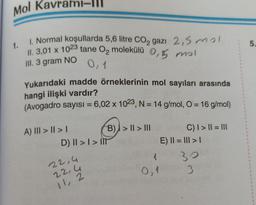 Mol Kavrami-III
1. 1. Normal koşullarda 5,6 litre CO2 gazı 2,5 mol
II. 3,01 x 1023 tane O2 molekülü 0,5 mol
III. 3 gram NO
0,1
Yukarıdaki madde örneklerinin mol sayıları arasında
hangi ilişki vardır?
(Avogadro sayısı = 6,02 x 1023, N = 14 g/mol, O = 16 g/mol)
A) III > I > I
B) >II> III
D) II > I > IT
22,4
22,4
11, 2
1
0,1
C) I>||=|||
E) || = ||| > |
30
3
1
1
1
1
1
5.
1
1
1
1
1