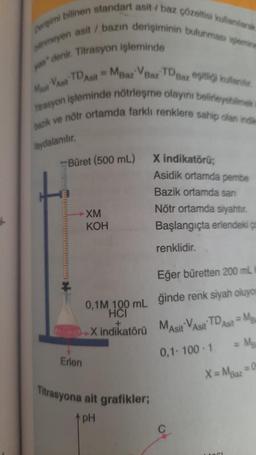 perişimi bilinen standart asit/ baz çözeltisi kullanılarak
inmeyen asit / bazın derişiminin bulunması işlemine
yon" denir. Titrasyon işleminde
Masit Vasit Asit Baz Baz TDBaz eşitliği kullantir
Trasyon işleminde nötrleşme olayını belirleyebilmek i
bazik ve nötr ortamda farklı renklere sahip olan indim
taydalanılır.
Büret (500 mL)
Erlen
-XM
KOH
0,1M, 100 mL
HCI
X indikatörü
Titrasyona ait grafikler;
pH
X indikatörű;
Asidik ortamda pembe
Bazik ortamda san
Nötr ortamda siyahtır.
Başlangıçta erlendeki ça
renklidir.
Eğer büretten 200 ml
ğinde renk siyah oluyon
MAsit VAsit TD Asit Ma
0,1-100-1
= Mg
=0
X = Maaz