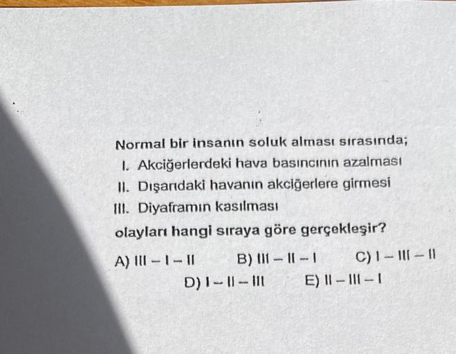 Normal bir insanın soluk alması sırasında;
1. Akciğerlerdeki hava basıncının azalması
II. Dışarıdaki havanın akciğerlere girmesi
III. Diyaframın kasılması
olayları hangi sıraya göre gerçekleşir?
A) |||- |- ||
B) 11-11-1
D) I-11-111
C) 1-III-11
E) II-III-1