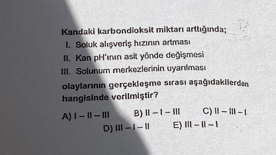 Kandaki karbondioksit miktarı arttığında;
1. Soluk alışveriş hızının artması
II. Kan pH'inin asit yönde değişmesi
III. Solunum merkezlerinin uyarılması
olaylarının gerçekleşme sırası aşağıdakilerden
hangisinde verilmiştir?
A) I-11-III
C) 11-11-1
B) 11-1-11