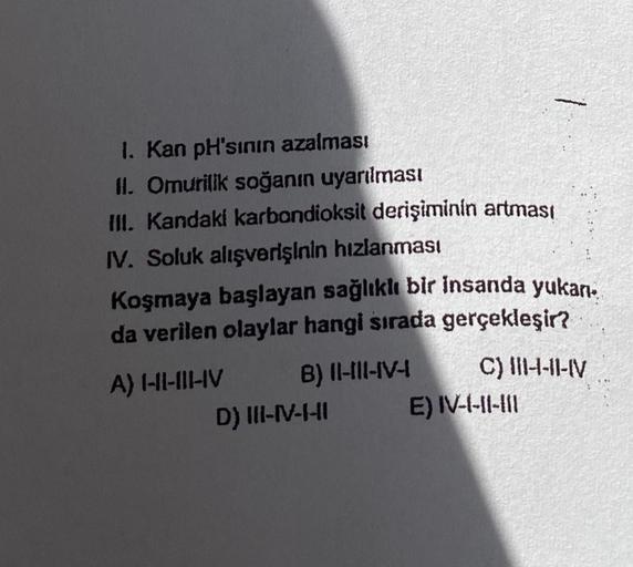 1. Kan pH'sının azalması
II. Omurilik soğanın uyarılması
III. Kandaki karbondioksit derişiminin artması
IV. Soluk alışverişinin hızlanması
Koşmaya başlayan sağlıklı bir insanda yukan.
da verilen olaylar hangi sırada gerçekleşir?
A) I-II-III-IV
B) II-III-IV
