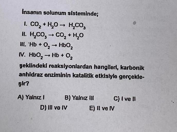 Insanın solunum sisteminde;
I. CO₂ + H₂O → H₂CO₂
II. H₂CO3 → CO₂ + H₂O
-
III. Hb + O₂ → HbQ₂
IV. HbO₂ → Hb + 0₂
şeklindeki reaksiyonlardan hangileri, karbonik
anhidraz enziminin katalitik etkisiyle gerçekle-
şir?
A) Yalnız 1
B) Yalnız III
D) IIl ve IV
C) I