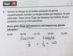 Test 74
9. Aslıhan ile Nergis bir işi birlikte çalışarak 40 günde
yapabilmektedir. Aslıhan ve Nergis birlikte işe başlayıp 10 gün
çalışmıştır. Daha sonra Özge işe başlayıp üçü birlikte 20 gün
çalıştıktan sonra işi bitirmektedirler.
Buna göre, Özge işin tamamını tek başına kaç günde
bitirebilir?
A) 60
C) 72
B) 65
Aslinun
*
t
D) 80
Nergis
4
1.D 2.
40
E) 90