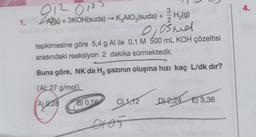 1.
212 ONS
3
Al(k)+3KOH(suda) →→ K₂AIO3(suda) +
H₂(g)
2
0, 0śnd
tepkimesine göre 5,4 g Al ile 0,1 M 500 mL KOH çözeltisi
arasındaki reaksiyon 2 dakika sürmektedir.
Buna göre, NK da H₂ gazının oluşma hızı kaç L/dk dır?
(Al:27 g/mol)
(A) 0.28
B) 0,56
C) 1,12 D) 2,24 E) 3,36
4.