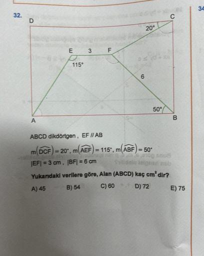 32.
D
A
E
115⁰
3
LL
6
20°
ABCD dikdörtgen, EF // AB
m(DCF) = 20°, m(AEF) = 115°, m(ABF) = 50°
|EF| = 3 cm, |BF| = 6 cm
50°
C
OD GOS
Vailidelo isignad neb
Yukarıdaki verilere göre, Alan (ABCD) kaç cm² dir?
A) 45
B) 54
C) 60
D) 72
B
E) 75
34