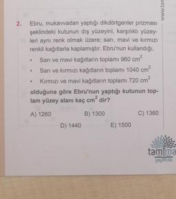 2.
Ebru, mukavvadan yaptığı dikdörtgenler prizması
şeklindeki kutunun dış yüzeyini, karşılıklı yüzey-
leri aynı renk olmak üzere; sarı, mavi ve kırmızı
renkli kağıtlarla kaplamıştır. Ebru'nun kullandığı,
Sarı ve mavi kağıtların toplamı 960 cm²
●
●
●
2
Sarı ve kırmızı kağıtların toplamı 1040 cm²
Kırmızı ve mavi kağıtların toplamı 720 cm²
olduğuna göre Ebru'nun yaptığı kutunun top-
lam yüzey alanı kaç cm² dir?
A) 1260
B) 1300
D) 1440
E) 1500
C) 1360
www.tan
tam ma
yayıncılık