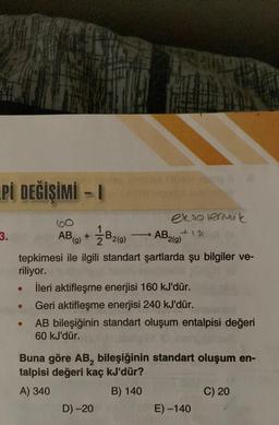 Pİ DEĞİŞİMİ - I
3.
AB (g)
●
+
B2 (9)
tepkimesi ile ilgili standart şartlarda şu bilgiler ve-
riliyor.
->> AB,
ekto termik
+151
D) -20
2(g)
İleri aktifleşme enerjisi 160 kJ'dür.
Geri aktifleşme enerjisi 240 kJ'dür.
AB bileşiğinin standart oluşum entalpisi değeri
60 kJ'dür.
Buna göre AB, bileşiğinin standart oluşum en-
talpisi değeri kaç kJ'dür?
A) 340
B) 140
E) -140
C) 20