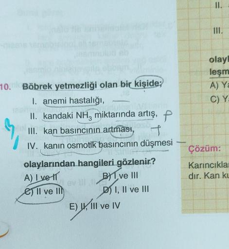 10.dk Böbrek yetmezliği olan bir kişide;
I. anemi hastalığı,
II. kandaki NH3 miktarında artış, P
III. kan basıncının artması,
~
t
IV. kanın osmotik basıncının düşmesi
olaylarından hangileri gözlenir?
A) I ve 11
B Ive III
D) I, II ve III
e) Il ve Ill
av III