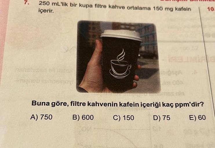 7.
250 mL'lik bir kupa filtre kahve ortalama 150 mg kafein
içerir.
nietshised all latex
migheb maosinoy!
im 00%
Buna göre, filtre kahvenin kafein içeriği kaç ppm'dir?
A) 750
B) 600
C) 150
D) 75
E) 60
10.