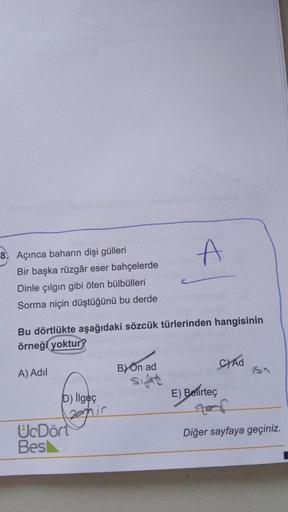 8. Açınca baharın dişi gülleri
Bir başka rüzgâr eser bahçelerde
Dinle çılgın gibi öten bülbülleri
Sorma niçin düştüğünü bu derde
Bu dörtlükte aşağıdaki sözcük türlerinden hangisinin
örneği yoktur?
A) Adil
D) ilgeç
120mmir
UcDört
Bes
B) Ön ad
sifat
C) Ad
is