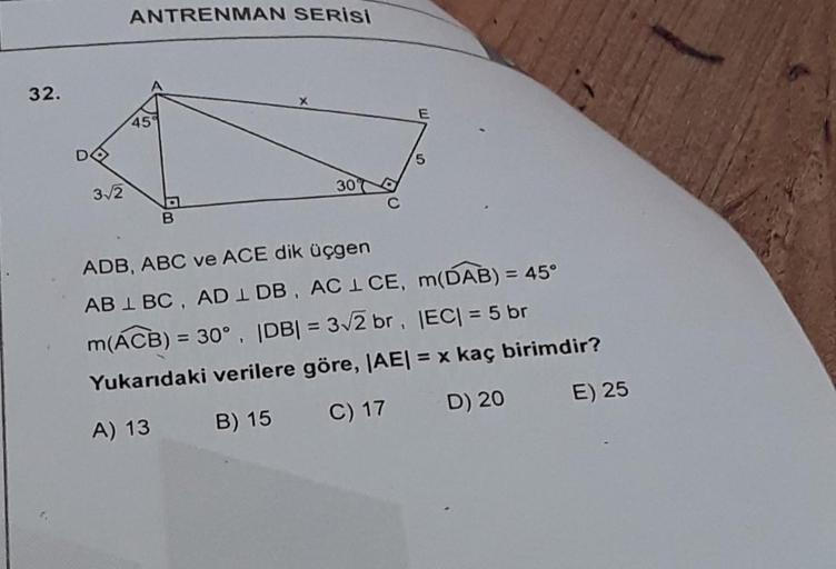 32.
3√2
ANTRENMAN SERİSi
45
B
30
E
5
ADB, ABC ve ACE dik üçgen
AB 1 BC, AD 1 DB, AC 1 CE,
m(DAB) = 45°
m(ACB) = 30°, |DB| = 3√2 br,
|EC| = 5 br
Yukarıdaki verilere göre, |AE| = x kaç birimdir?
A) 13
B) 15
C) 17
D) 20
E) 25