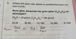 5.
Kütlesi 504 gram olan şekerli su çözeltisinde suyun mol
kesri 0,8'dir.
Buna göre, karışımda kaç gram şeker (C6H₁2O6) çö-
zünmüştür?
(H₂O = 18 g/mol, C6H₁2O6 = 180 g/mol)
12
B) 90
C) 180
D) 360
A) 45
NSD
9₁8 =
XSD=
-elnovi The Dioballinso
AJUT
CE) 450
singl afnlaules
malai ua
Ingross DIGIT