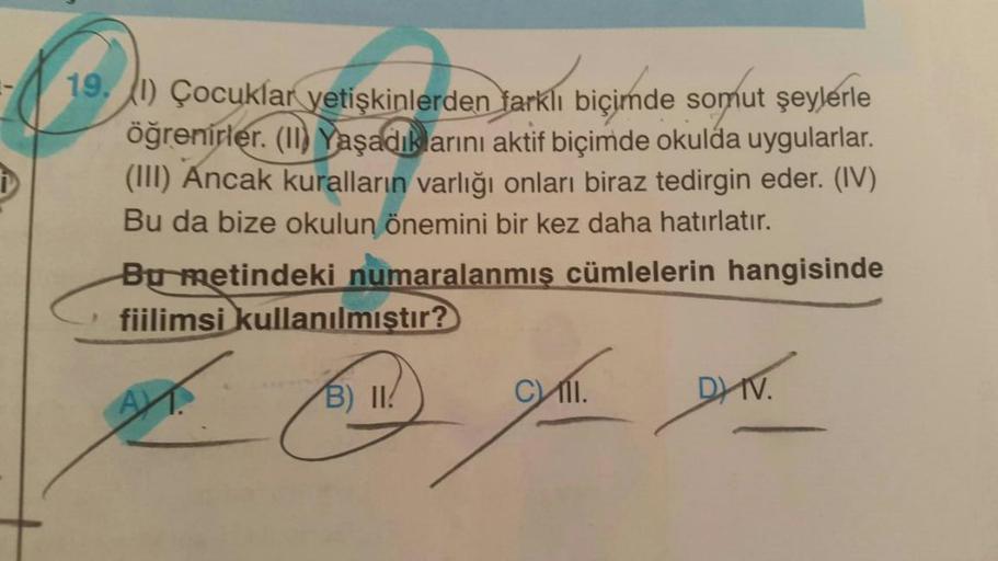 19. (1) Çocuklar yetişkinlerden farklı biçimde somut şeylerle
öğrenirler. (II) Yaşadıklarını aktif biçimde okulda uygularlar.
(III) Ancak kuralların varlığı onları biraz tedirgin eder. (IV)
Bu da bize okulun önemini bir kez daha hatırlatır.
Bu metindeki nu