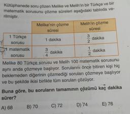 Kütüphanede soru çözen Melike ve Melih'in bir Türkçe ve bir
matematik sorusunu çözme süreleri aşağıdaki tabloda ve-
rilmiştir.
1 Türkçe
sorusu
matematik
sorusu
Melike'nin çözme
süresi
1 dakika
B) 70
3
4
dakika
Melih'in çözme
C) 72
süresi
3
22
1
Melike 80 Türkçe sorusu ve Melih 100 matematik sorusunu
aynı anda çözmeye başlıyor. Sorularını önce bitiren kişi hiç
beklemeden diğerinin çözmediği soruları çözmeye başlıyor
ve bu şekilde ikisi birlikte tüm soruları çözüyor.
D) 74
dakika
Buna göre, bu soruların tamamının çözümü kaç dakika
sürer?
A) 68
dakika
E) 76